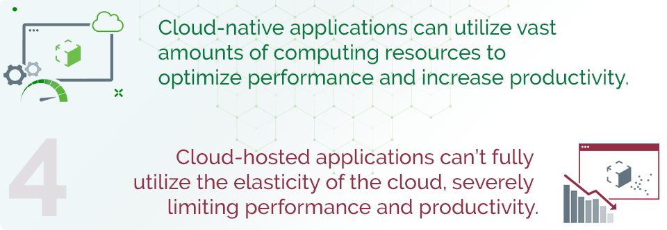 Cloud-native applications can utilize vast amounts of computing resources to optimize performance and increase productivity.  Cloud-hosted applications can’t fully utilize the elasticity of the cloud, severely limiting performance and productivity. 